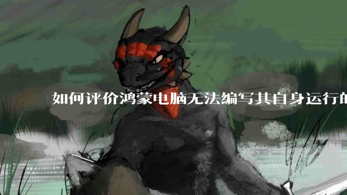 如何评价鸿蒙电脑无法编写其自身运行的程序？