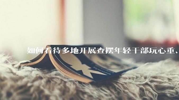 如何看待多地开展查摆年轻干部玩心重、贪图享乐、说话随意、社会交往复杂、生活不检点等问题的行动？